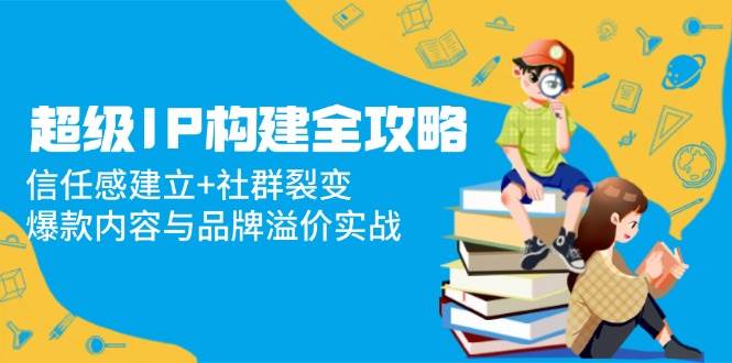 超级IP构建全攻略：信任感建立+社群裂变，爆款内容与品牌溢价实战-AI创作学习-提示词应用-短视频玩法野草AI资源学习网